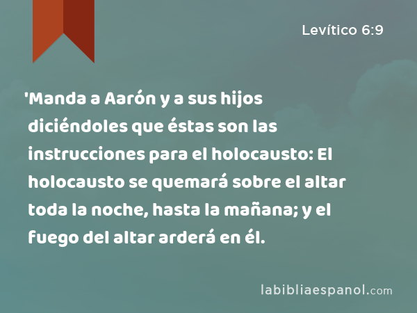 'Manda a Aarón y a sus hijos diciéndoles que éstas son las instrucciones para el holocausto: El holocausto se quemará sobre el altar toda la noche, hasta la mañana; y el fuego del altar arderá en él. - Levítico 6:9