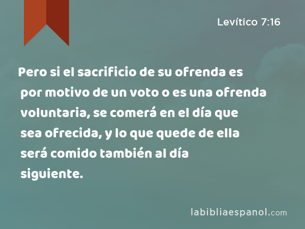 Pero si el sacrificio de su ofrenda es por motivo de un voto o es una ofrenda voluntaria, se comerá en el día que sea ofrecida, y lo que quede de ella será comido también al día siguiente. - Levítico 7:16