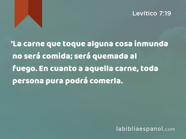 'La carne que toque alguna cosa inmunda no será comida; será quemada al fuego. En cuanto a aquella carne, toda persona pura podrá comerla. - Levítico 7:19