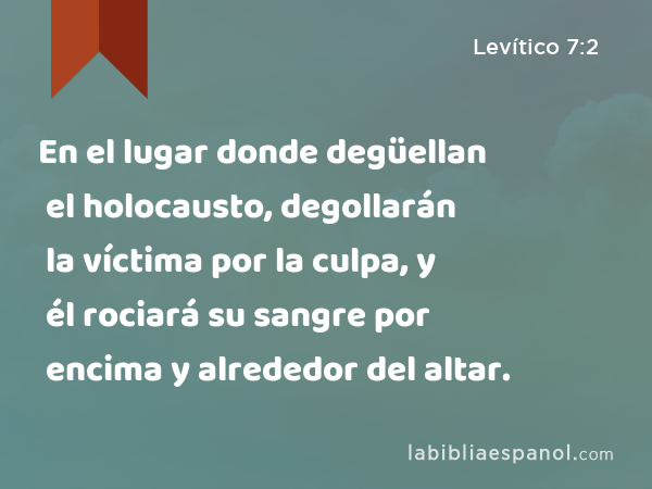 En el lugar donde degüellan el holocausto, degollarán la víctima por la culpa, y él rociará su sangre por encima y alrededor del altar. - Levítico 7:2