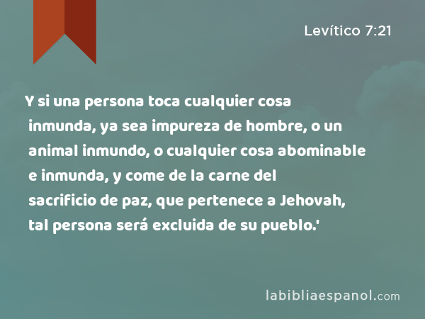 Y si una persona toca cualquier cosa inmunda, ya sea impureza de hombre, o un animal inmundo, o cualquier cosa abominable e inmunda, y come de la carne del sacrificio de paz, que pertenece a Jehovah, tal persona será excluida de su pueblo.' - Levítico 7:21