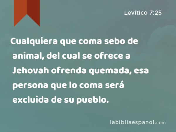 Cualquiera que coma sebo de animal, del cual se ofrece a Jehovah ofrenda quemada, esa persona que lo coma será excluida de su pueblo. - Levítico 7:25