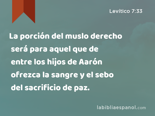 La porción del muslo derecho será para aquel que de entre los hijos de Aarón ofrezca la sangre y el sebo del sacrificio de paz. - Levítico 7:33