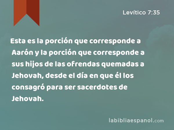 Esta es la porción que corresponde a Aarón y la porción que corresponde a sus hijos de las ofrendas quemadas a Jehovah, desde el día en que él los consagró para ser sacerdotes de Jehovah. - Levítico 7:35