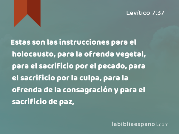 Estas son las instrucciones para el holocausto, para la ofrenda vegetal, para el sacrificio por el pecado, para el sacrificio por la culpa, para la ofrenda de la consagración y para el sacrificio de paz, - Levítico 7:37