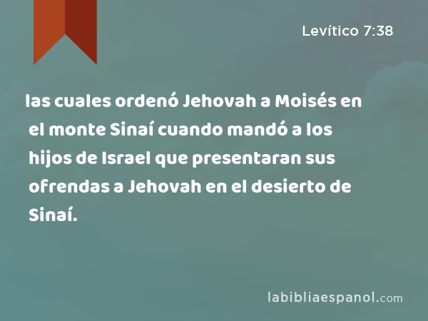 las cuales ordenó Jehovah a Moisés en el monte Sinaí cuando mandó a los hijos de Israel que presentaran sus ofrendas a Jehovah en el desierto de Sinaí. - Levítico 7:38