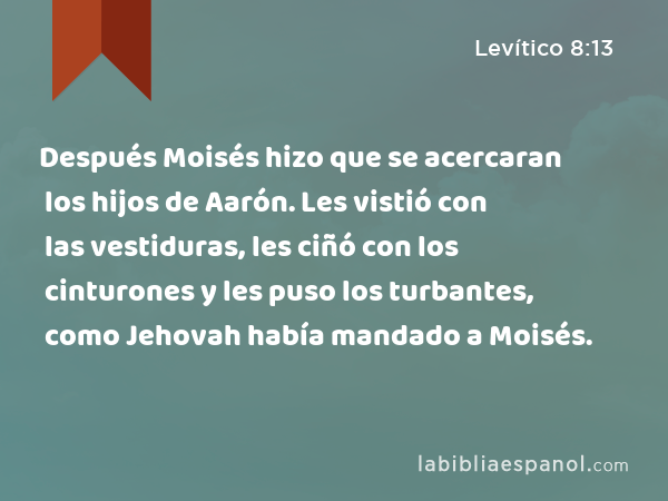 Después Moisés hizo que se acercaran los hijos de Aarón. Les vistió con las vestiduras, les ciñó con los cinturones y les puso los turbantes, como Jehovah había mandado a Moisés. - Levítico 8:13