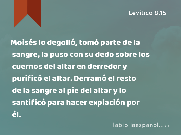 Moisés lo degolló, tomó parte de la sangre, la puso con su dedo sobre los cuernos del altar en derredor y purificó el altar. Derramó el resto de la sangre al pie del altar y lo santificó para hacer expiación por él. - Levítico 8:15