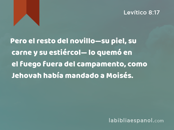 Pero el resto del novillo—su piel, su carne y su estiércol— lo quemó en el fuego fuera del campamento, como Jehovah había mandado a Moisés. - Levítico 8:17