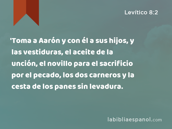 'Toma a Aarón y con él a sus hijos, y las vestiduras, el aceite de la unción, el novillo para el sacrificio por el pecado, los dos carneros y la cesta de los panes sin levadura. - Levítico 8:2