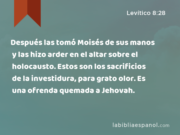 Después las tomó Moisés de sus manos y las hizo arder en el altar sobre el holocausto. Estos son los sacrificios de la investidura, para grato olor. Es una ofrenda quemada a Jehovah. - Levítico 8:28