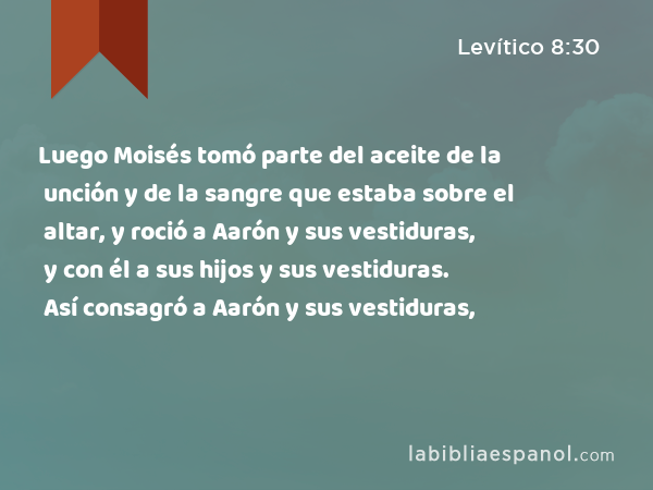 Luego Moisés tomó parte del aceite de la unción y de la sangre que estaba sobre el altar, y roció a Aarón y sus vestiduras, y con él a sus hijos y sus vestiduras. Así consagró a Aarón y sus vestiduras, y con él a sus hijos y sus vestiduras. - Levítico 8:30