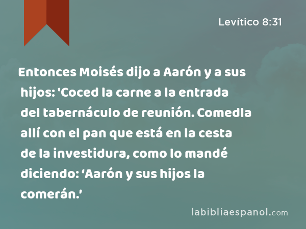 Entonces Moisés dijo a Aarón y a sus hijos: 'Coced la carne a la entrada del tabernáculo de reunión. Comedla allí con el pan que está en la cesta de la investidura, como lo mandé diciendo: ‘Aarón y sus hijos la comerán.’ - Levítico 8:31