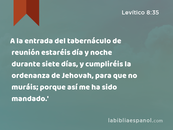 A la entrada del tabernáculo de reunión estaréis día y noche durante siete días, y cumpliréis la ordenanza de Jehovah, para que no muráis; porque así me ha sido mandado.' - Levítico 8:35