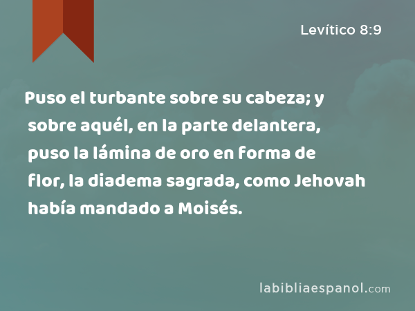 Puso el turbante sobre su cabeza; y sobre aquél, en la parte delantera, puso la lámina de oro en forma de flor, la diadema sagrada, como Jehovah había mandado a Moisés. - Levítico 8:9