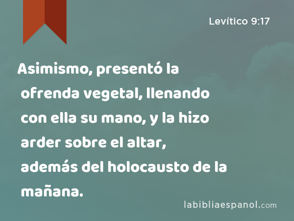 Asimismo, presentó la ofrenda vegetal, llenando con ella su mano, y la hizo arder sobre el altar, además del holocausto de la mañana. - Levítico 9:17