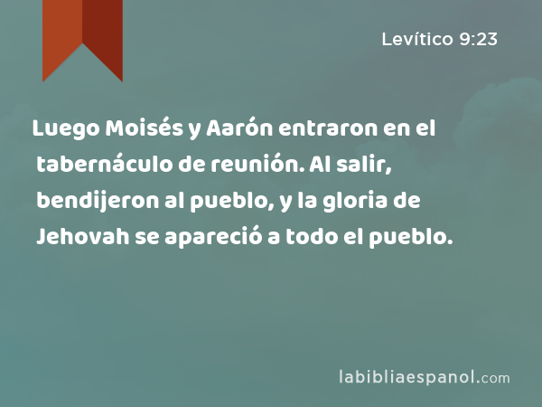 Luego Moisés y Aarón entraron en el tabernáculo de reunión. Al salir, bendijeron al pueblo, y la gloria de Jehovah se apareció a todo el pueblo. - Levítico 9:23