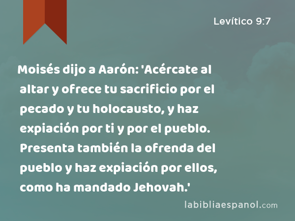 Moisés dijo a Aarón: 'Acércate al altar y ofrece tu sacrificio por el pecado y tu holocausto, y haz expiación por ti y por el pueblo. Presenta también la ofrenda del pueblo y haz expiación por ellos, como ha mandado Jehovah.' - Levítico 9:7