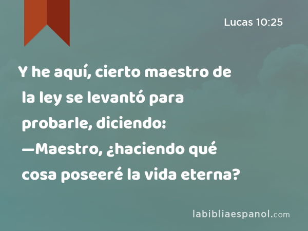 Y he aquí, cierto maestro de la ley se levantó para probarle, diciendo: —Maestro, ¿haciendo qué cosa poseeré la vida eterna? - Lucas 10:25