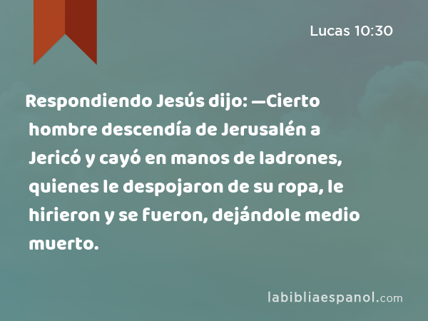 Respondiendo Jesús dijo: —Cierto hombre descendía de Jerusalén a Jericó y cayó en manos de ladrones, quienes le despojaron de su ropa, le hirieron y se fueron, dejándole medio muerto. - Lucas 10:30