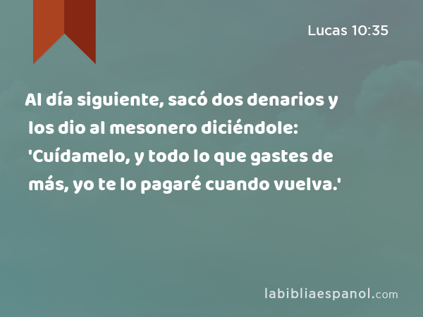 Al día siguiente, sacó dos denarios y los dio al mesonero diciéndole: 'Cuídamelo, y todo lo que gastes de más, yo te lo pagaré cuando vuelva.' - Lucas 10:35