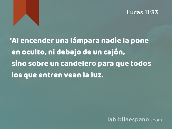 'Al encender una lámpara nadie la pone en oculto, ni debajo de un cajón, sino sobre un candelero para que todos los que entren vean la luz. - Lucas 11:33