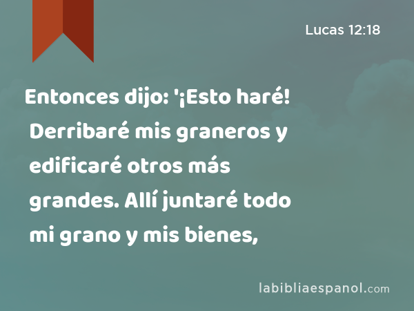 Entonces dijo: '¡Esto haré! Derribaré mis graneros y edificaré otros más grandes. Allí juntaré todo mi grano y mis bienes, - Lucas 12:18