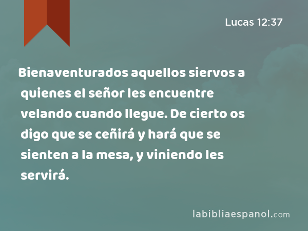 Bienaventurados aquellos siervos a quienes el señor les encuentre velando cuando llegue. De cierto os digo que se ceñirá y hará que se sienten a la mesa, y viniendo les servirá. - Lucas 12:37