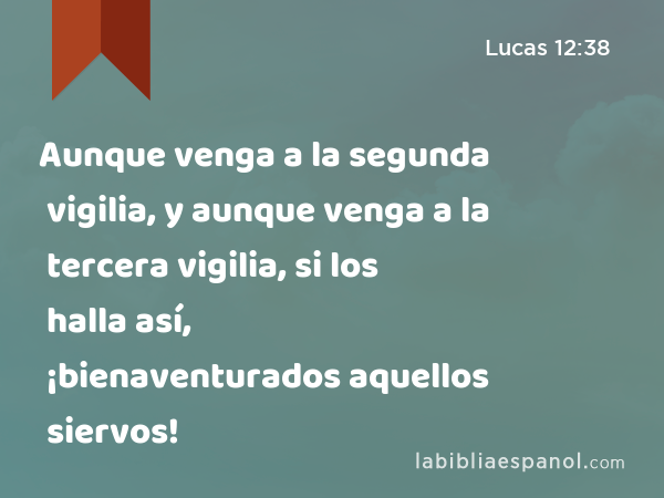 Aunque venga a la segunda vigilia, y aunque venga a la tercera vigilia, si los halla así, ¡bienaventurados aquellos siervos! - Lucas 12:38