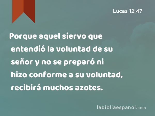 Porque aquel siervo que entendió la voluntad de su señor y no se preparó ni hizo conforme a su voluntad, recibirá muchos azotes. - Lucas 12:47