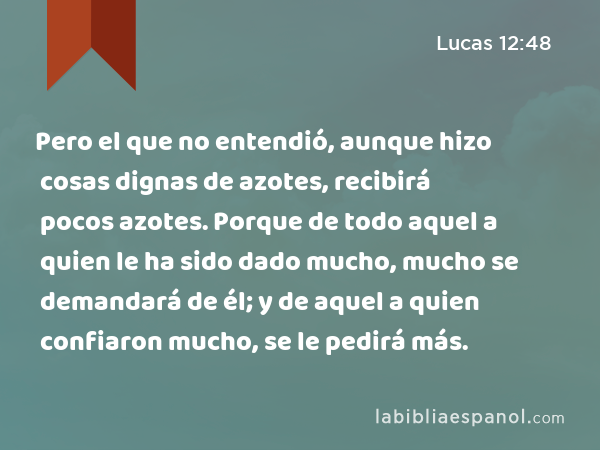 Pero el que no entendió, aunque hizo cosas dignas de azotes, recibirá pocos azotes. Porque de todo aquel a quien le ha sido dado mucho, mucho se demandará de él; y de aquel a quien confiaron mucho, se le pedirá más. - Lucas 12:48