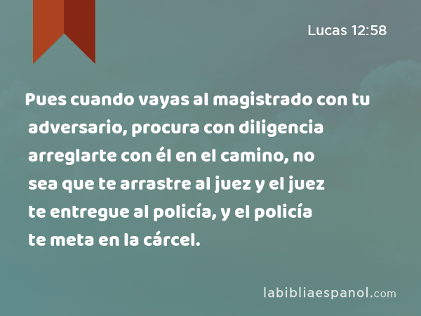 Pues cuando vayas al magistrado con tu adversario, procura con diligencia arreglarte con él en el camino, no sea que te arrastre al juez y el juez te entregue al policía, y el policía te meta en la cárcel. - Lucas 12:58