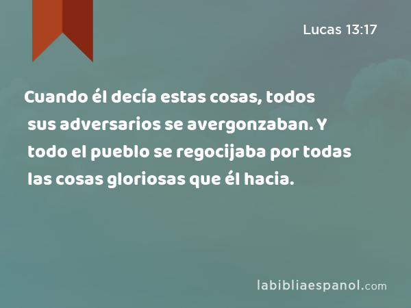 Cuando él decía estas cosas, todos sus adversarios se avergonzaban. Y todo el pueblo se regocijaba por todas las cosas gloriosas que él hacia. - Lucas 13:17