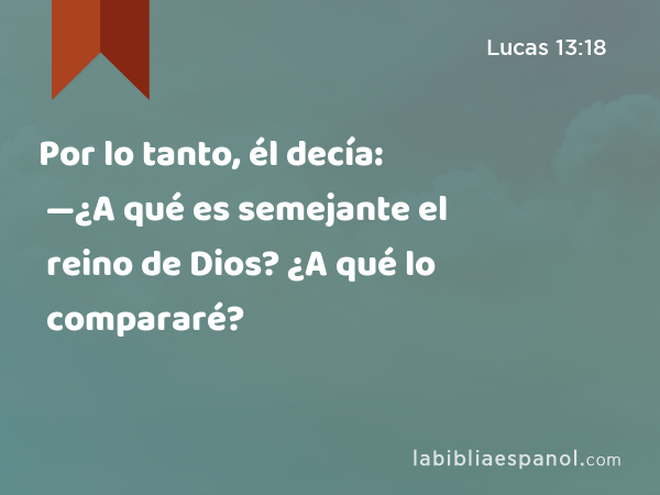 Por lo tanto, él decía: —¿A qué es semejante el reino de Dios? ¿A qué lo compararé? - Lucas 13:18
