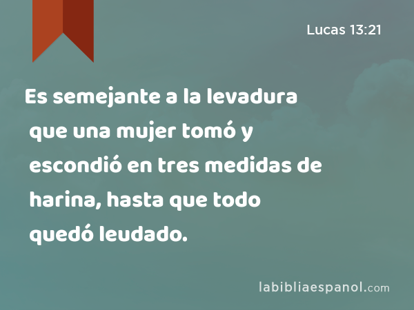 Es semejante a la levadura que una mujer tomó y escondió en tres medidas de harina, hasta que todo quedó leudado. - Lucas 13:21