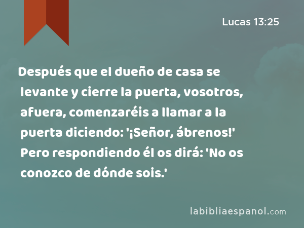 Después que el dueño de casa se levante y cierre la puerta, vosotros, afuera, comenzaréis a llamar a la puerta diciendo: '¡Señor, ábrenos!' Pero respondiendo él os dirá: 'No os conozco de dónde sois.' - Lucas 13:25