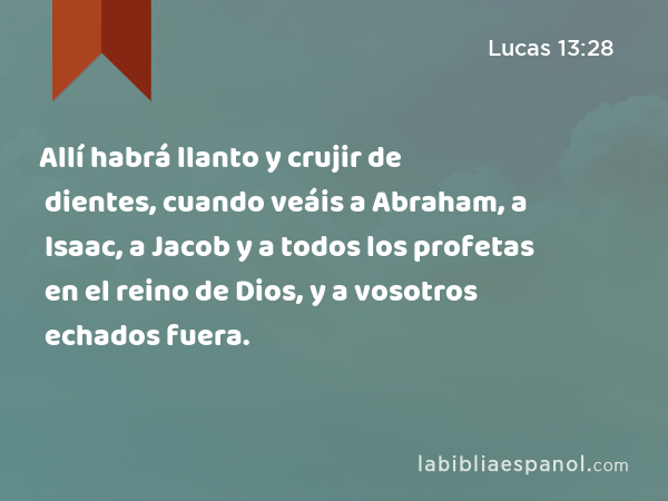 Allí habrá llanto y crujir de dientes, cuando veáis a Abraham, a Isaac, a Jacob y a todos los profetas en el reino de Dios, y a vosotros echados fuera. - Lucas 13:28