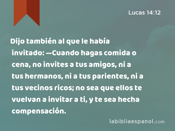 Dijo también al que le había invitado: —Cuando hagas comida o cena, no invites a tus amigos, ni a tus hermanos, ni a tus parientes, ni a tus vecinos ricos; no sea que ellos te vuelvan a invitar a ti, y te sea hecha compensación. - Lucas 14:12