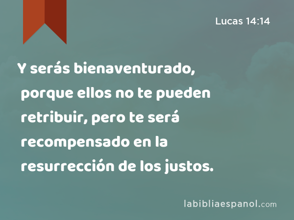 Y serás bienaventurado, porque ellos no te pueden retribuir, pero te será recompensado en la resurrección de los justos. - Lucas 14:14