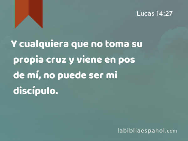 Y cualquiera que no toma su propia cruz y viene en pos de mí, no puede ser mi discípulo. - Lucas 14:27