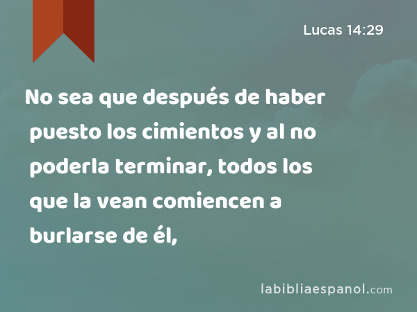 No sea que después de haber puesto los cimientos y al no poderla terminar, todos los que la vean comiencen a burlarse de él, - Lucas 14:29