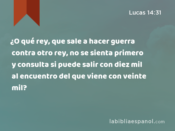 ¿O qué rey, que sale a hacer guerra contra otro rey, no se sienta primero y consulta si puede salir con diez mil al encuentro del que viene con veinte mil? - Lucas 14:31