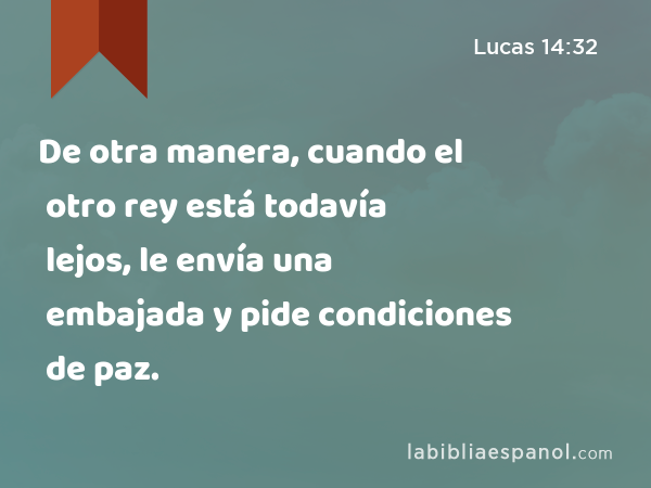 De otra manera, cuando el otro rey está todavía lejos, le envía una embajada y pide condiciones de paz. - Lucas 14:32