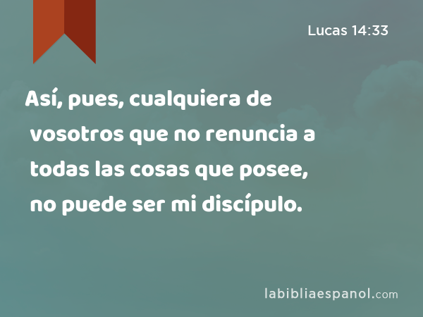 Así, pues, cualquiera de vosotros que no renuncia a todas las cosas que posee, no puede ser mi discípulo. - Lucas 14:33