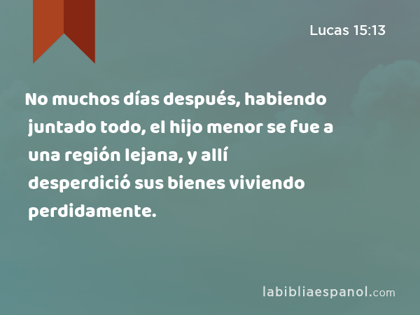 No muchos días después, habiendo juntado todo, el hijo menor se fue a una región lejana, y allí desperdició sus bienes viviendo perdidamente. - Lucas 15:13