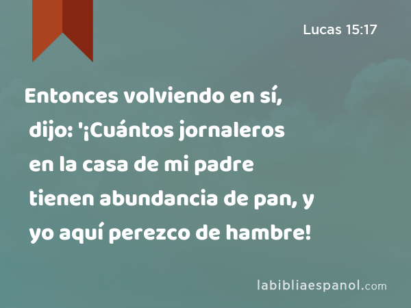 Entonces volviendo en sí, dijo: '¡Cuántos jornaleros en la casa de mi padre tienen abundancia de pan, y yo aquí perezco de hambre! - Lucas 15:17