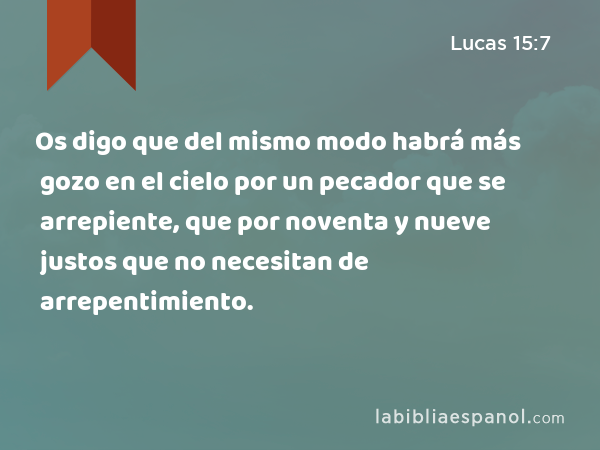 Os digo que del mismo modo habrá más gozo en el cielo por un pecador que se arrepiente, que por noventa y nueve justos que no necesitan de arrepentimiento. - Lucas 15:7