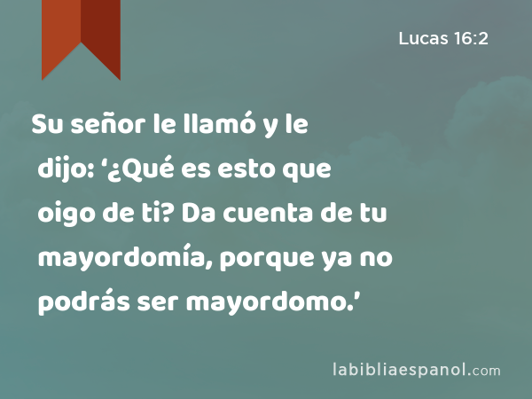 Su señor le llamó y le dijo: ‘¿Qué es esto que oigo de ti? Da cuenta de tu mayordomía, porque ya no podrás ser mayordomo.’ - Lucas 16:2