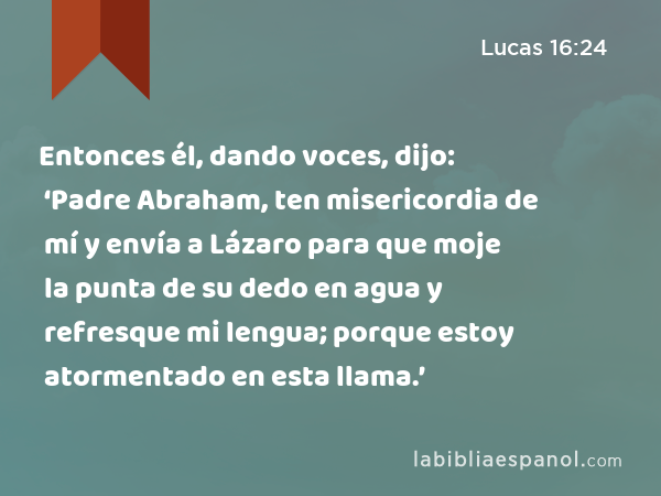 Entonces él, dando voces, dijo: ‘Padre Abraham, ten misericordia de mí y envía a Lázaro para que moje la punta de su dedo en agua y refresque mi lengua; porque estoy atormentado en esta llama.’ - Lucas 16:24