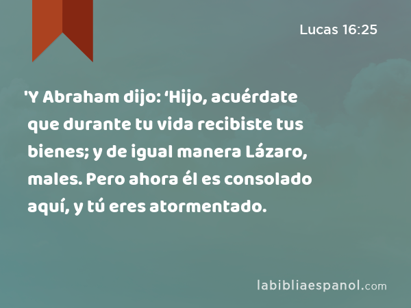 'Y Abraham dijo: ‘Hijo, acuérdate que durante tu vida recibiste tus bienes; y de igual manera Lázaro, males. Pero ahora él es consolado aquí, y tú eres atormentado. - Lucas 16:25